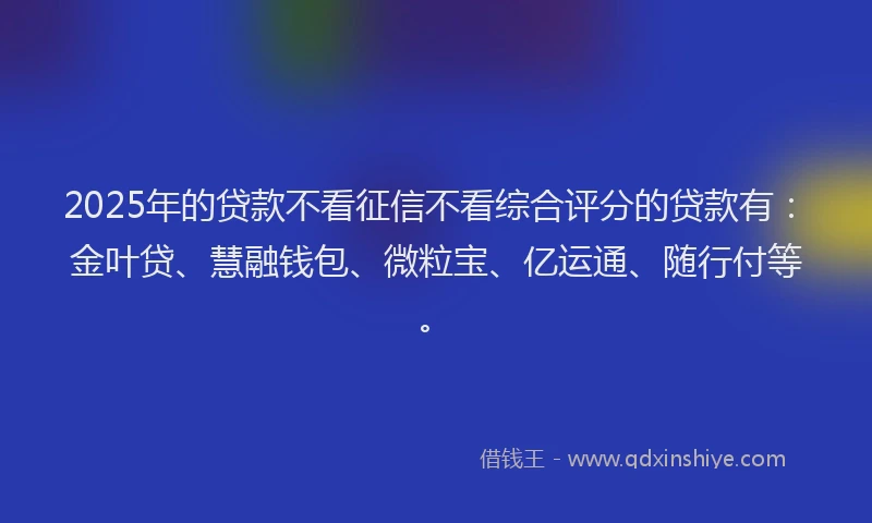 2025年的贷款不看征信不看综合评分的贷款有：金叶贷、慧融钱包、微粒宝、亿运通、随行付等。