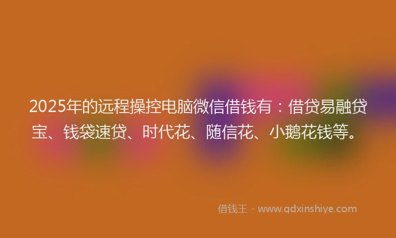2025年的远程操控电脑微信借钱有：借贷易融贷宝、钱袋速贷、时代花、随信花、小鹅花钱等。