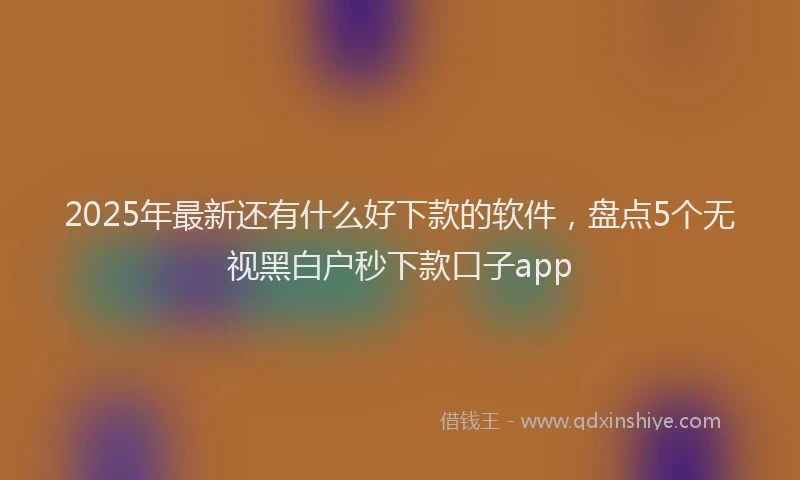 2025年最新还有什么好下款的软件，盘点5个无视黑白户秒下款口子app