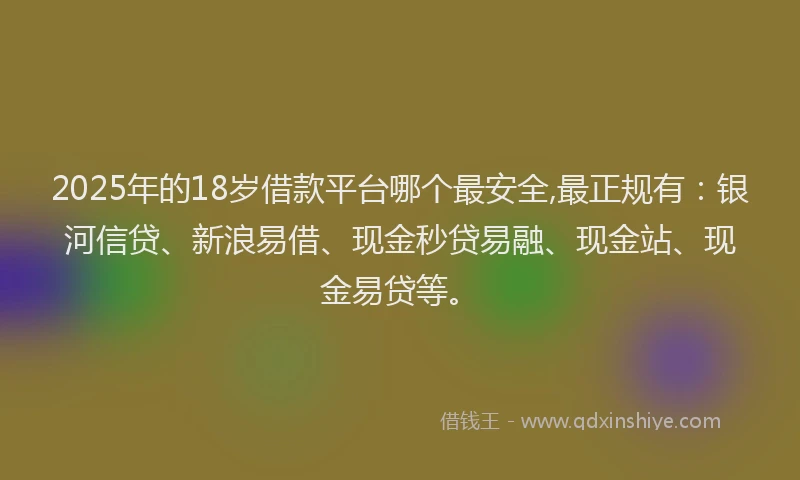 2025年的18岁借款平台哪个最安全,最正规有：银河信贷、新浪易借、现金秒贷易融、现金站、现金易贷等。
