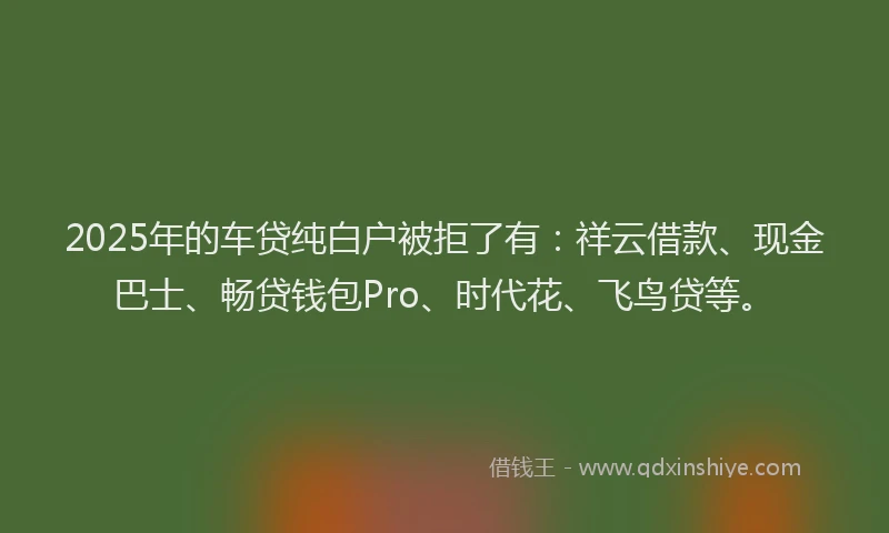 2025年的车贷纯白户被拒了有：祥云借款、现金巴士、畅贷钱包Pro、时代花、飞鸟贷等。
