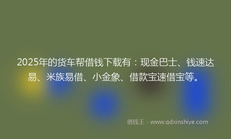 2025年的货车帮借钱下载有：现金巴士、钱速达易、米族易借、小金象、借款宝速借宝等。