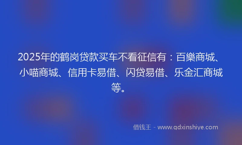 2025年的鹤岗贷款买车不看征信有：百樂商城、小喵商城、信用卡易借、闪贷易借、乐金汇商城等。