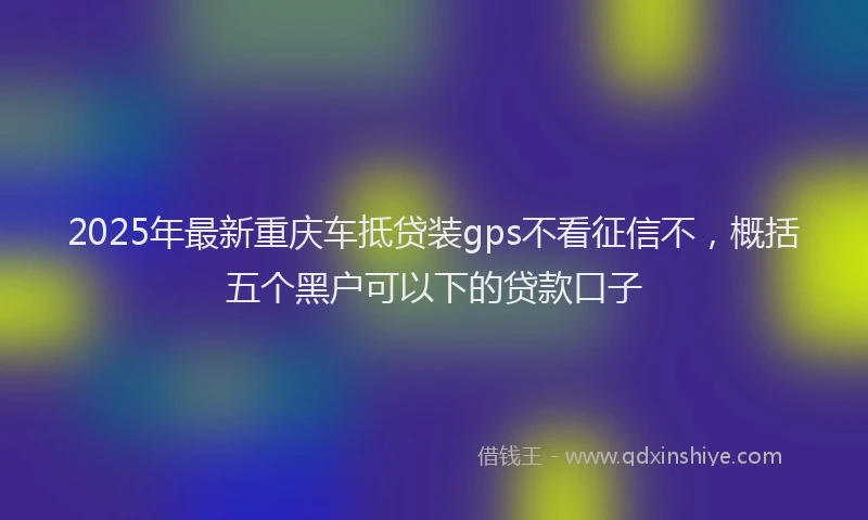 2025年最新重庆车抵贷装gps不看征信不，概括五个黑户可以下的贷款口子