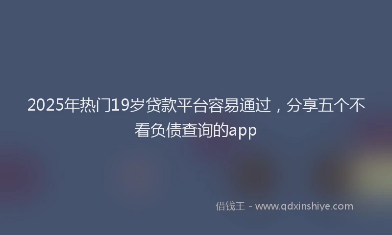 2025年热门19岁贷款平台容易通过，分享五个不看负债查询的app