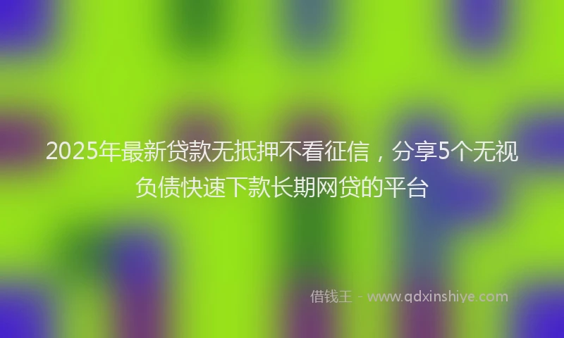 2025年最新贷款无抵押不看征信，分享5个无视负债快速下款长期网贷的平台