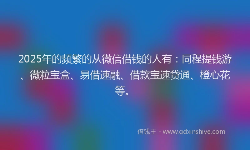 2025年的频繁的从微信借钱的人有：同程提钱游、微粒宝盒、易借速融、借款宝速贷通、橙心花等。