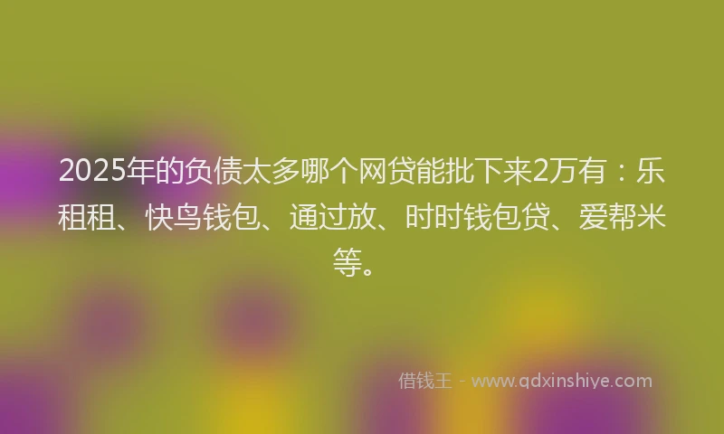 2025年的负债太多哪个网贷能批下来2万有：乐租租、快鸟钱包、通过放、时时钱包贷、爱帮米等。