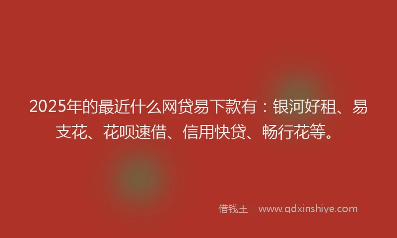 2025年的最近什么网贷易下款有：银河好租、易支花、花呗速借、信用快贷、畅行花等。