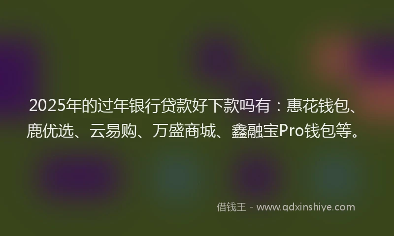 2025年的过年银行贷款好下款吗有：惠花钱包、鹿优选、云易购、万盛商城、鑫融宝Pro钱包等。