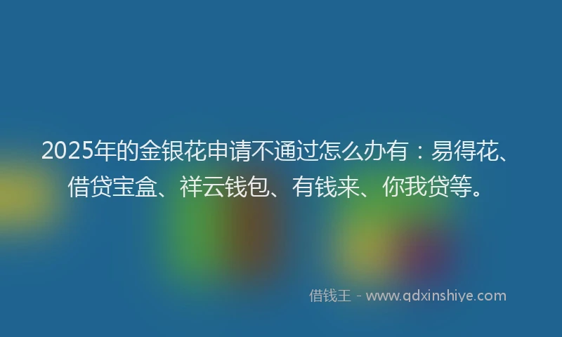 2025年的金银花申请不通过怎么办有：易得花、借贷宝盒、祥云钱包、有钱来、你我贷等。