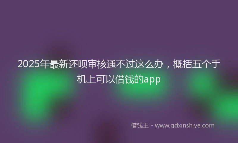 2025年最新还呗审核通不过这么办，概括五个手机上可以借钱的app
