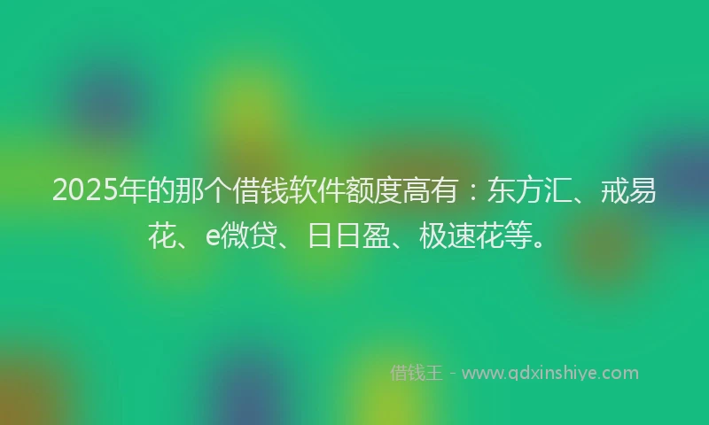 2025年的那个借钱软件额度高有：东方汇、戒易花、e微贷、日日盈、极速花等。