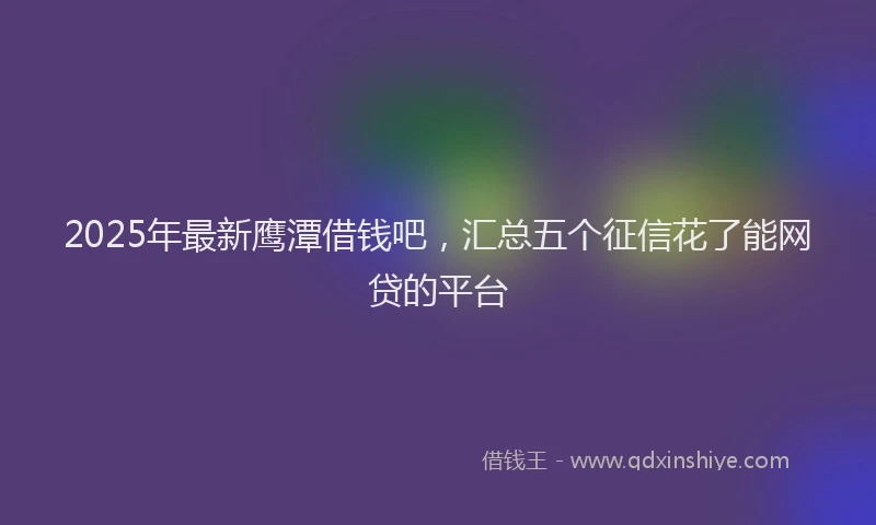2025年最新鹰潭借钱吧，汇总五个征信花了能网贷的平台
