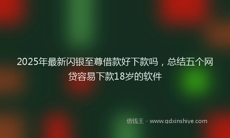 2025年最新闪银至尊借款好下款吗，总结五个网贷容易下款18岁的软件