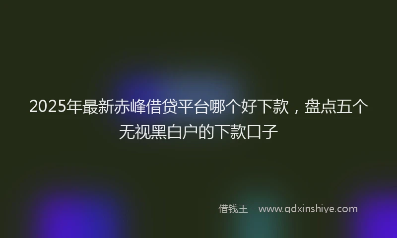 2025年最新赤峰借贷平台哪个好下款，盘点五个无视黑白户的下款口子