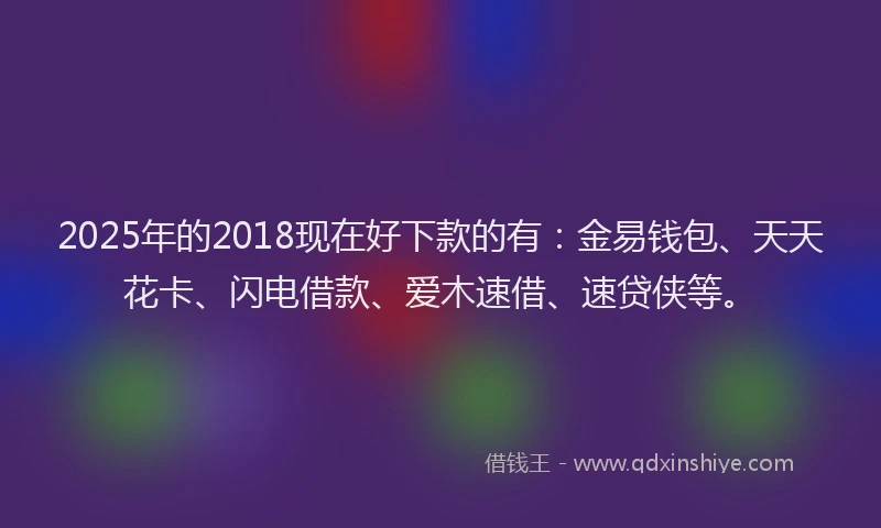 2025年的2018现在好下款的有：金易钱包、天天花卡、闪电借款、爱木速借、速贷侠等。