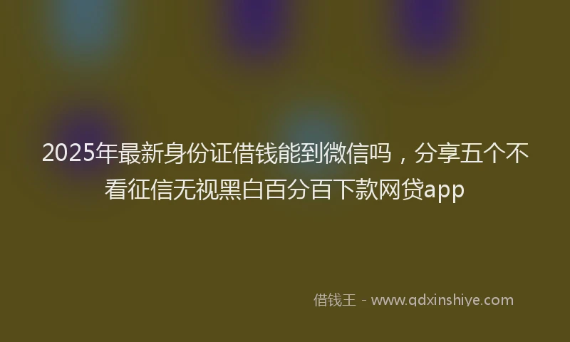 2025年最新身份证借钱能到微信吗，分享五个不看征信无视黑白百分百下款网贷app