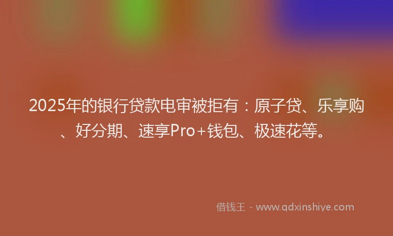2025年的银行贷款电审被拒有：原子贷、乐享购、好分期、速享Pro+钱包、极速花等。