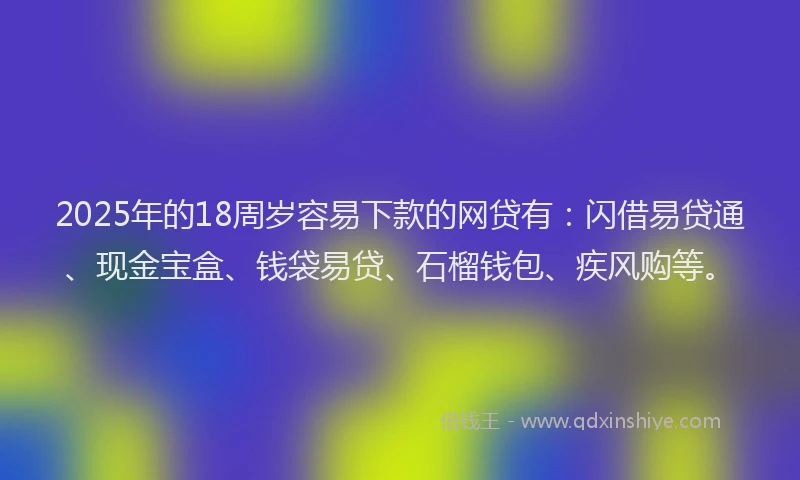 2025年的18周岁容易下款的网贷有：闪借易贷通、现金宝盒、钱袋易贷、石榴钱包、疾风购等。