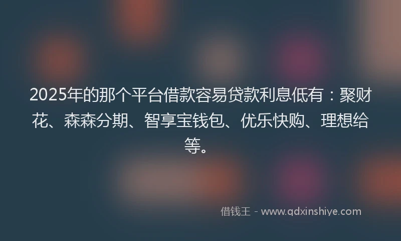 2025年的那个平台借款容易贷款利息低有：聚财花、森森分期、智享宝钱包、优乐快购、理想给等。