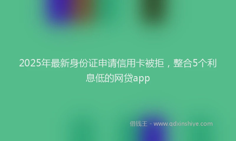 2025年最新身份证申请信用卡被拒，整合5个利息低的网贷app
