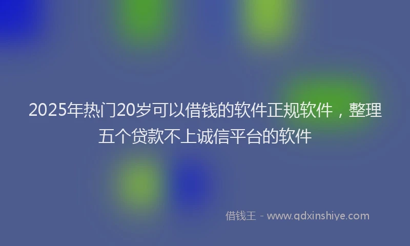 2025年热门20岁可以借钱的软件正规软件，整理五个贷款不上诚信平台的软件