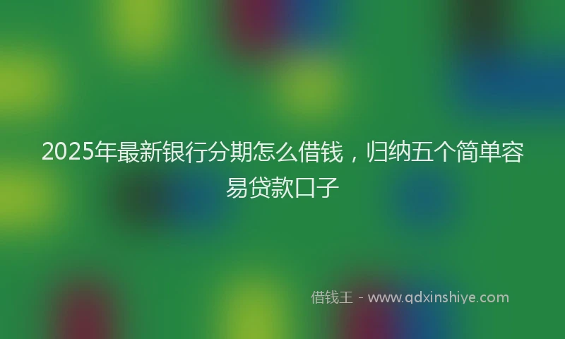 2025年最新银行分期怎么借钱，归纳五个简单容易贷款口子