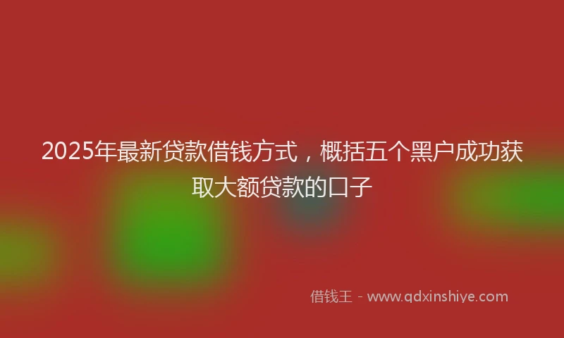 2025年最新贷款借钱方式，概括五个黑户成功获取大额贷款的口子