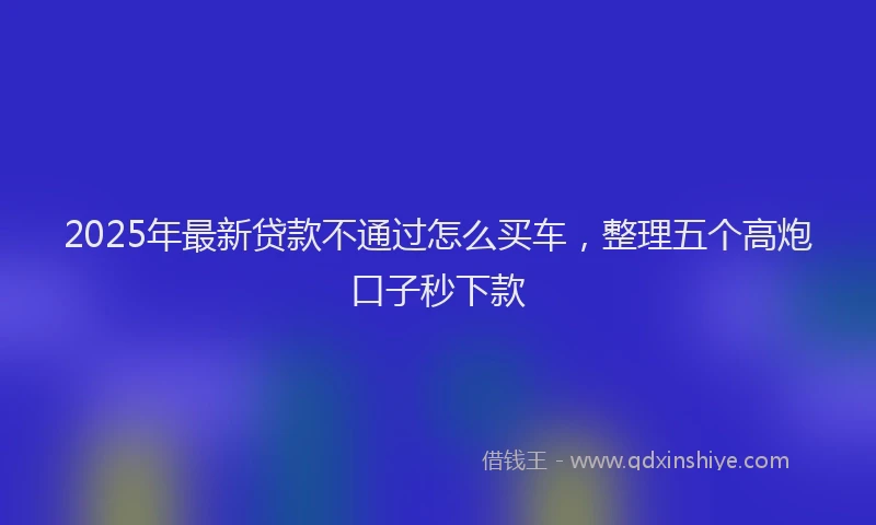 2025年最新贷款不通过怎么买车，整理五个高炮口子秒下款