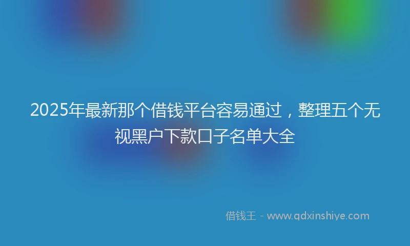 2025年最新那个借钱平台容易通过，整理五个无视黑户下款口子名单大全