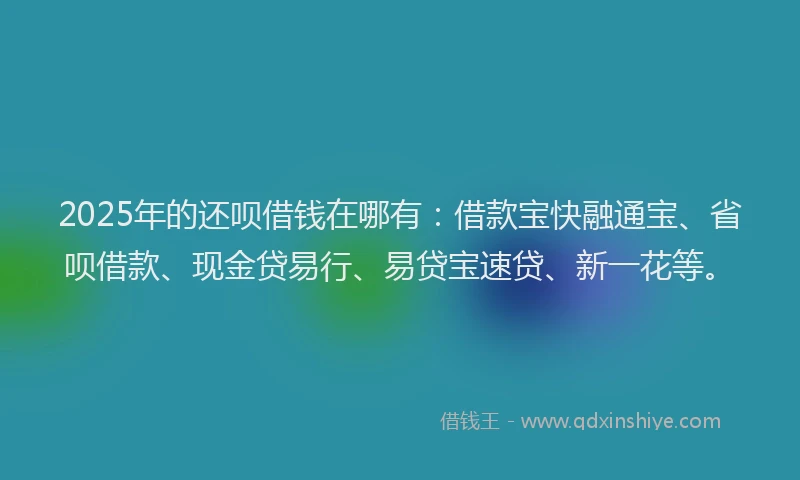 2025年的还呗借钱在哪有：借款宝快融通宝、省呗借款、现金贷易行、易贷宝速贷、新一花等。