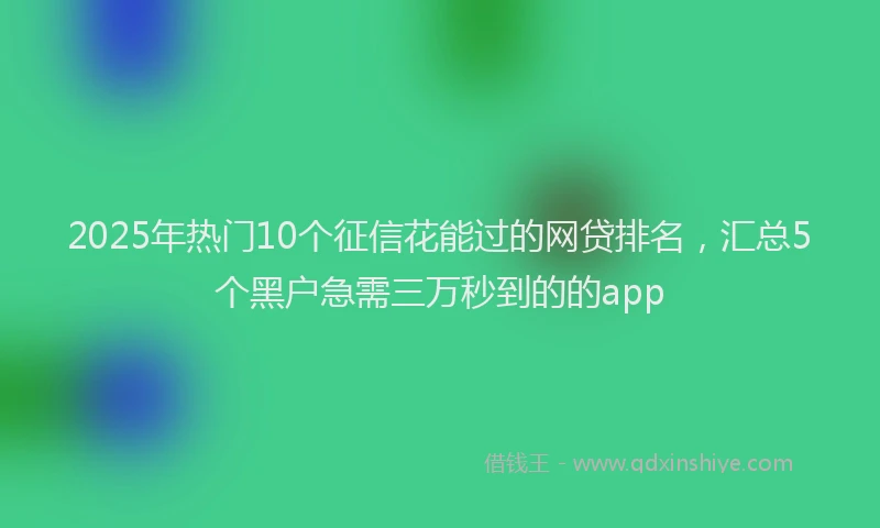 2025年热门10个征信花能过的网贷排名，汇总5个黑户急需三万秒到的的app