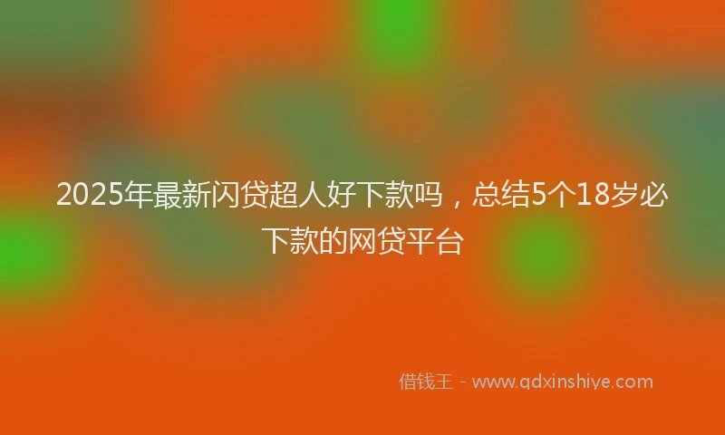 2025年最新闪贷超人好下款吗，总结5个18岁必下款的网贷平台