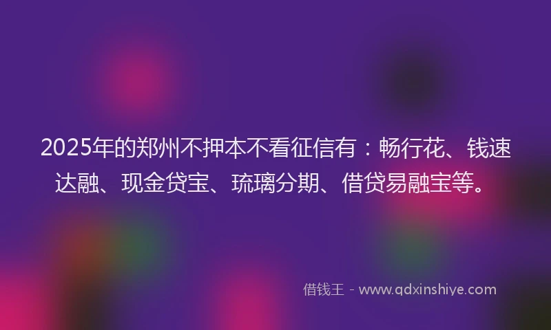 2025年的郑州不押本不看征信有：畅行花、钱速达融、现金贷宝、琉璃分期、借贷易融宝等。