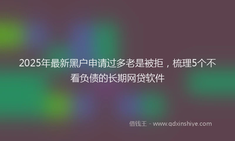 2025年最新黑户申请过多老是被拒，梳理5个不看负债的长期网贷软件