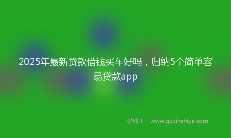 2025年最新贷款借钱买车好吗，归纳5个简单容易贷款app