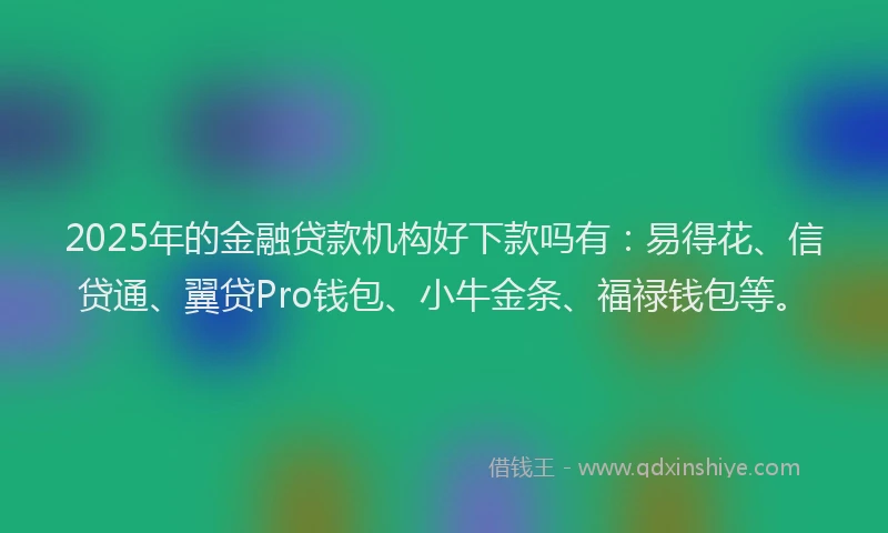 2025年的金融贷款机构好下款吗有：易得花、信贷通、翼贷Pro钱包、小牛金条、福禄钱包等。