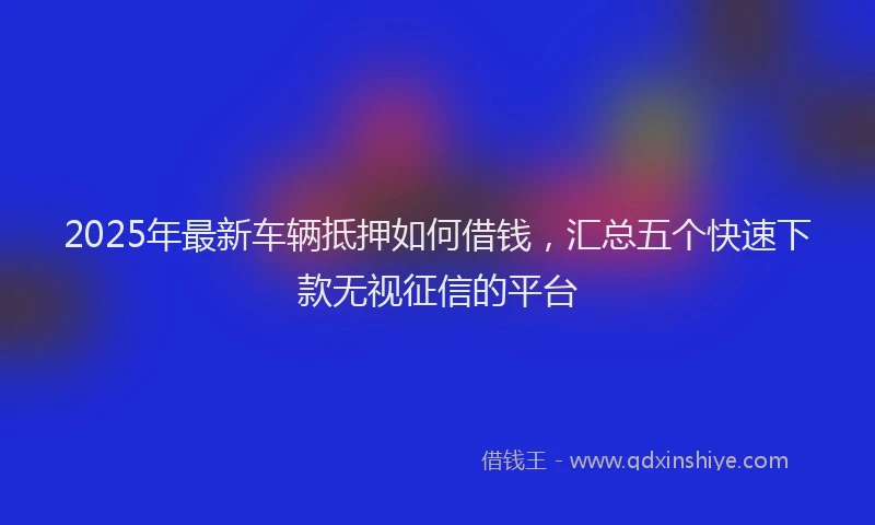 2025年最新车辆抵押如何借钱，汇总五个快速下款无视征信的平台
