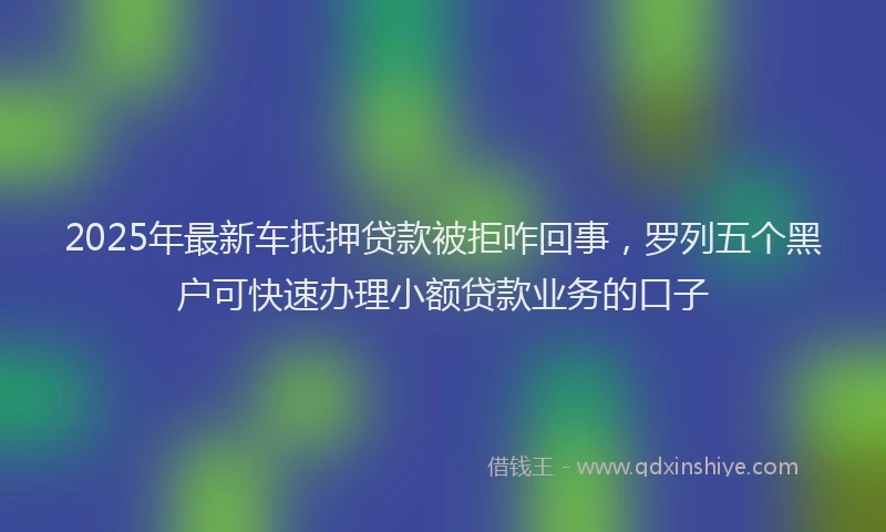 2025年最新车抵押贷款被拒咋回事，罗列五个黑户可快速办理小额贷款业务的口子