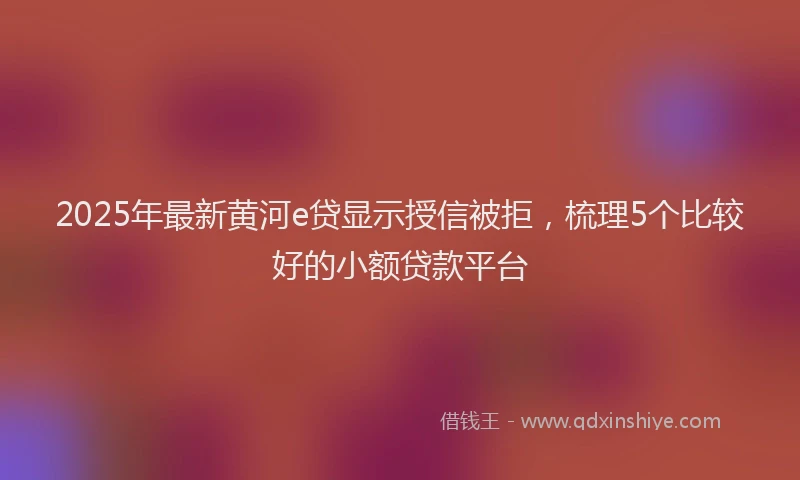 2025年最新黄河e贷显示授信被拒，梳理5个比较好的小额贷款平台