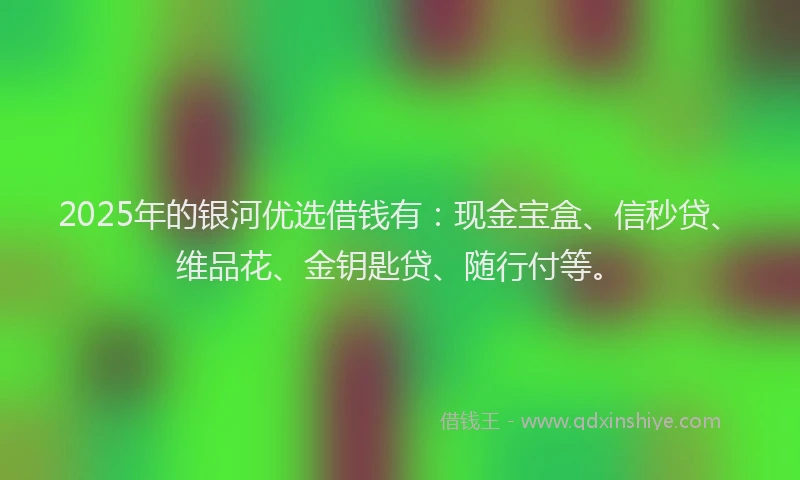 2025年的银河优选借钱有：现金宝盒、信秒贷、维品花、金钥匙贷、随行付等。
