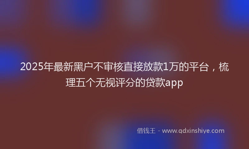 2025年最新黑户不审核直接放款1万的平台，梳理五个无视评分的贷款app
