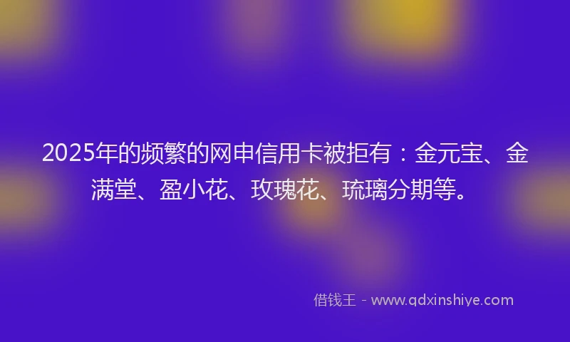 2025年的频繁的网申信用卡被拒有：金元宝、金满堂、盈小花、玫瑰花、琉璃分期等。