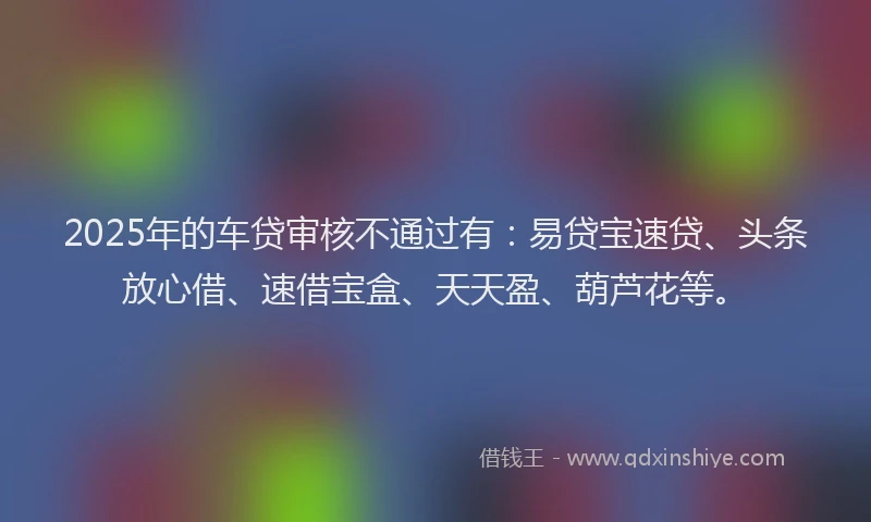 2025年的车贷审核不通过有：易贷宝速贷、头条放心借、速借宝盒、天天盈、葫芦花等。