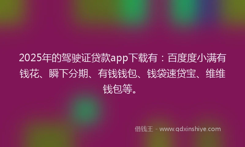 2025年的驾驶证贷款app下载有：百度度小满有钱花、瞬下分期、有钱钱包、钱袋速贷宝、维维钱包等。