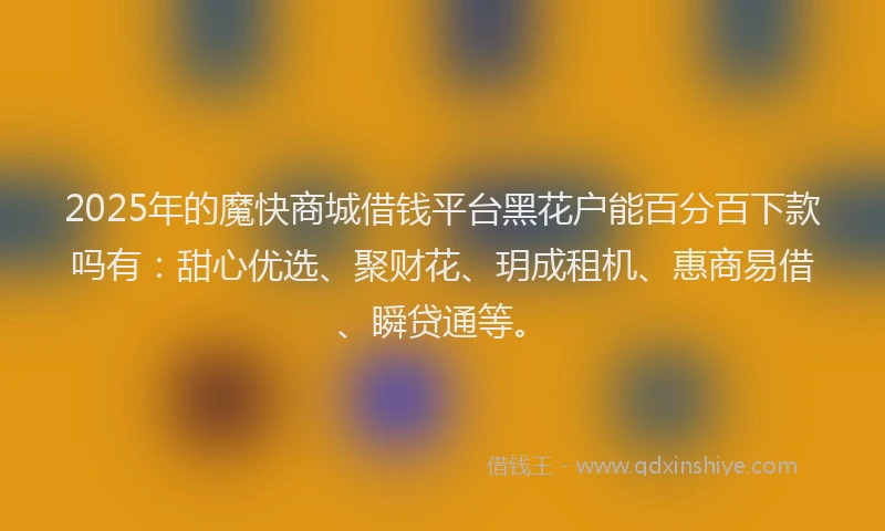 2025年的魔快商城借钱平台黑花户能百分百下款吗有：甜心优选、聚财花、玥成租机、惠商易借、瞬贷通等。