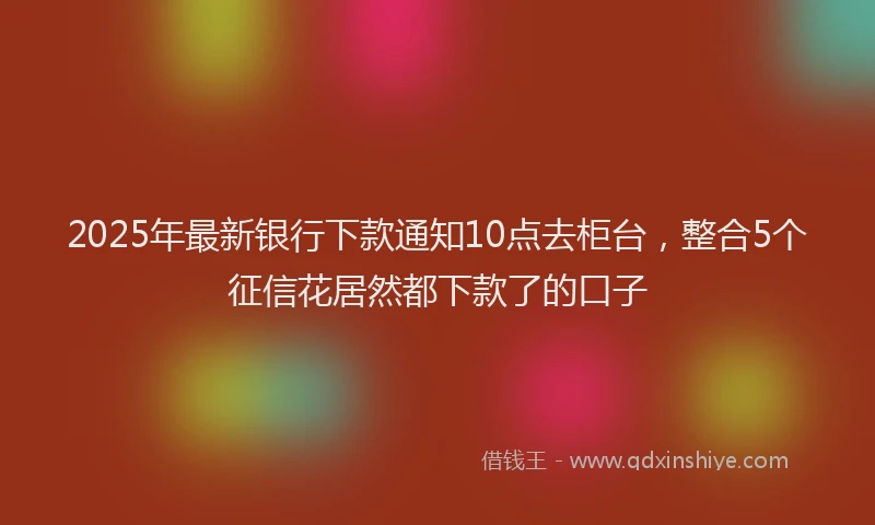 2025年最新银行下款通知10点去柜台，整合5个征信花居然都下款了的口子