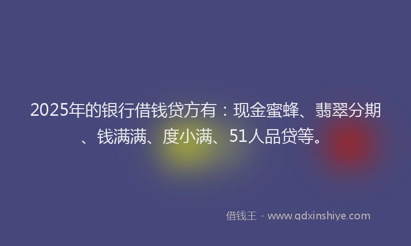2025年的银行借钱贷方有：现金蜜蜂、翡翠分期、钱满满、度小满、51人品贷等。