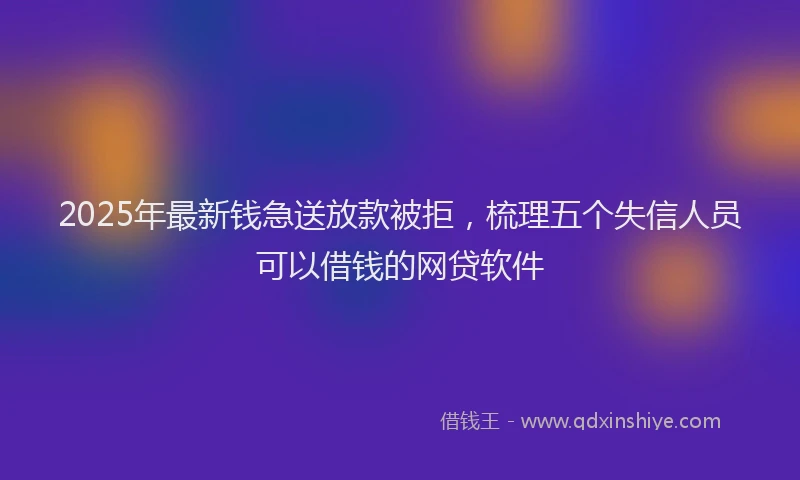 2025年最新钱急送放款被拒，梳理五个失信人员可以借钱的网贷软件